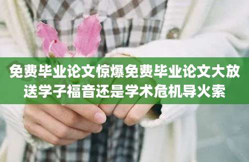 免费毕业论文惊爆免费毕业论文大放送学子福音还是学术危机导火索