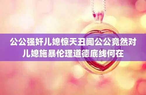 公公强奸儿媳惊天丑闻公公竟然对儿媳施暴伦理道德底线何在