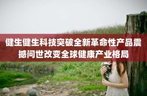 健生健生科技突破全新革命性产品震撼问世改变全球健康产业格局