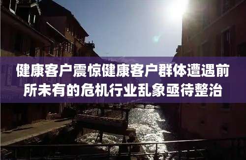 健康客户震惊健康客户群体遭遇前所未有的危机行业乱象亟待整治