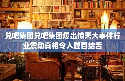兑吧集团兑吧集团爆出惊天大事件行业震动真相令人瞠目结舌