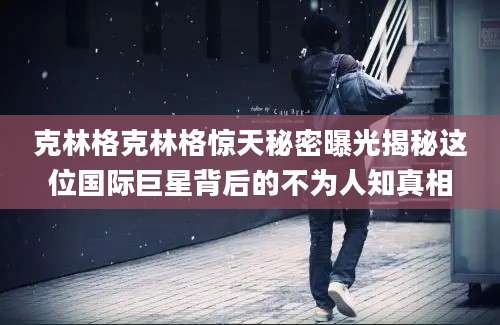 克林格克林格惊天秘密曝光揭秘这位国际巨星背后的不为人知真相