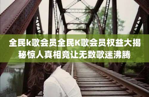 全民k歌会员全民K歌会员权益大揭秘惊人真相竟让无数歌迷沸腾