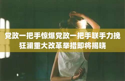 党政一把手惊爆党政一把手联手力挽狂澜重大改革举措即将揭晓