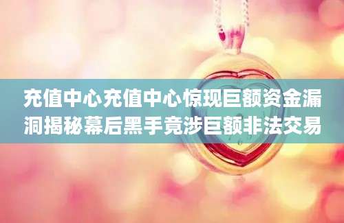 充值中心充值中心惊现巨额资金漏洞揭秘幕后黑手竟涉巨额非法交易