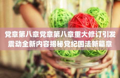 党章第八章党章第八章重大修订引发震动全新内容揭秘党纪国法新篇章
