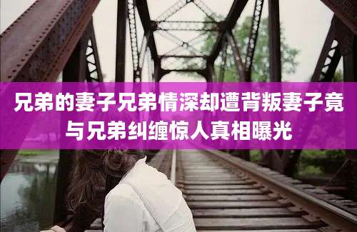 兄弟的妻子兄弟情深却遭背叛妻子竟与兄弟纠缠惊人真相曝光