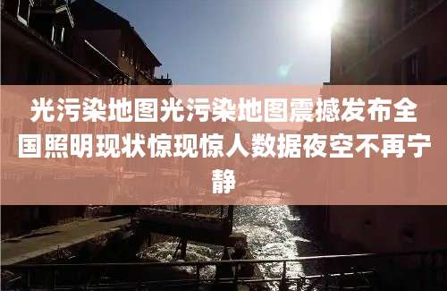 光污染地图光污染地图震撼发布全国照明现状惊现惊人数据夜空不再宁静