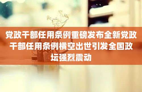 党政干部任用条例重磅发布全新党政干部任用条例横空出世引发全国政坛强烈震动