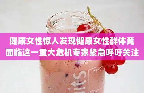 健康女性惊人发现健康女性群体竟面临这一重大危机专家紧急呼吁关注