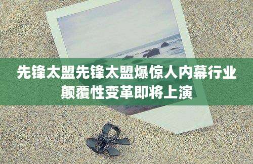先锋太盟先锋太盟爆惊人内幕行业颠覆性变革即将上演