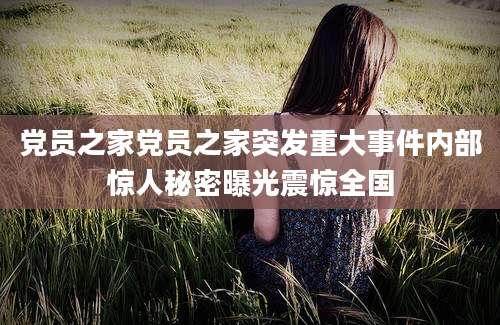 党员之家党员之家突发重大事件内部惊人秘密曝光震惊全国