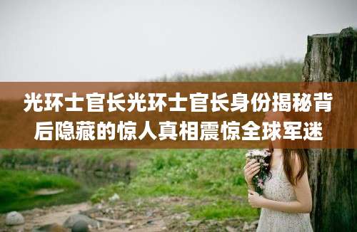 光环士官长光环士官长身份揭秘背后隐藏的惊人真相震惊全球军迷