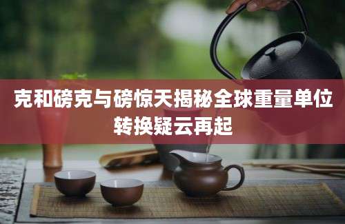 克和磅克与磅惊天揭秘全球重量单位转换疑云再起