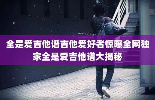 全是爱吉他谱吉他爱好者惊曝全网独家全是爱吉他谱大揭秘