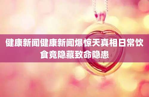健康新闻健康新闻爆惊天真相日常饮食竟隐藏致命隐患