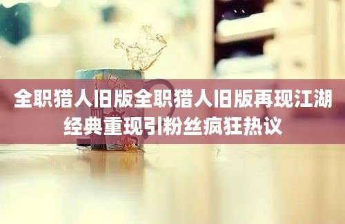全职猎人旧版全职猎人旧版再现江湖经典重现引粉丝疯狂热议