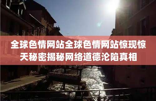 全球色情网站全球色情网站惊现惊天秘密揭秘网络道德沦陷真相