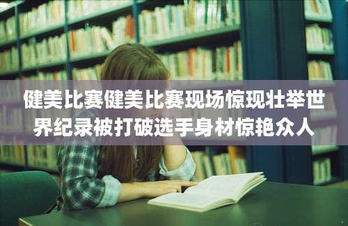 健美比赛健美比赛现场惊现壮举世界纪录被打破选手身材惊艳众人