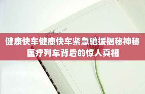 健康快车健康快车紧急驰援揭秘神秘医疗列车背后的惊人真相