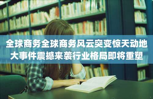 全球商务全球商务风云突变惊天动地大事件震撼来袭行业格局即将重塑