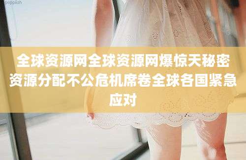 全球资源网全球资源网爆惊天秘密资源分配不公危机席卷全球各国紧急应对