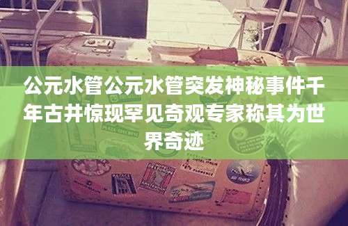 公元水管公元水管突发神秘事件千年古井惊现罕见奇观专家称其为世界奇迹