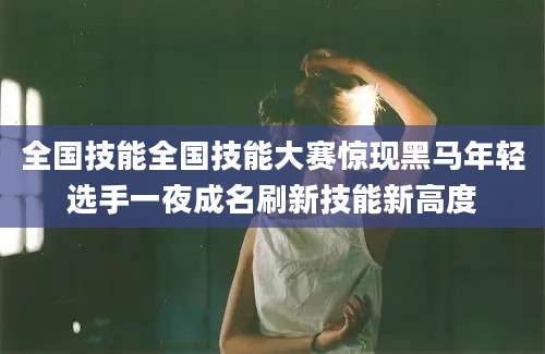 全国技能全国技能大赛惊现黑马年轻选手一夜成名刷新技能新高度