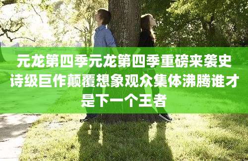 元龙第四季元龙第四季重磅来袭史诗级巨作颠覆想象观众集体沸腾谁才是下一个王者