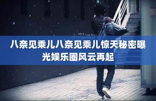 八奈见乘儿八奈见乘儿惊天秘密曝光娱乐圈风云再起