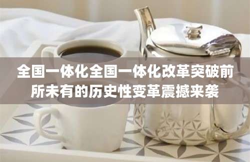 全国一体化全国一体化改革突破前所未有的历史性变革震撼来袭