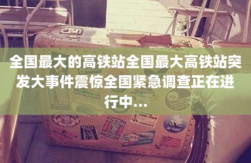 全国最大的高铁站全国最大高铁站突发大事件震惊全国紧急调查正在进行中...