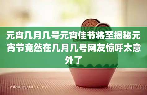 元宵几月几号元宵佳节将至揭秘元宵节竟然在几月几号网友惊呼太意外了