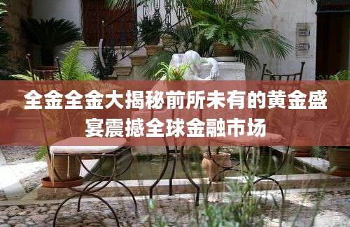 全金全金大揭秘前所未有的黄金盛宴震撼全球金融市场