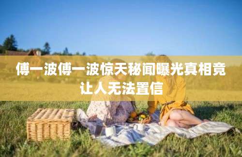 傅一波傅一波惊天秘闻曝光真相竟让人无法置信