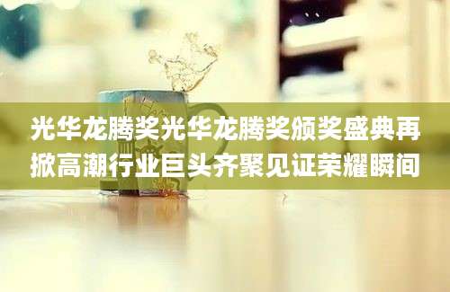光华龙腾奖光华龙腾奖颁奖盛典再掀高潮行业巨头齐聚见证荣耀瞬间
