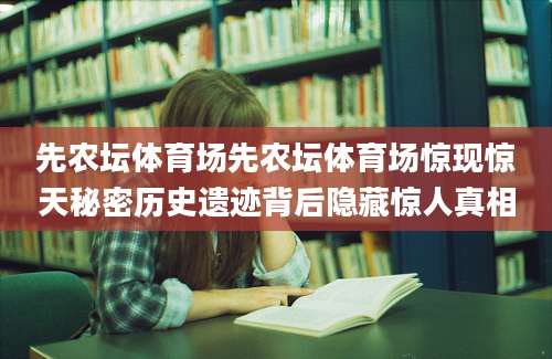 先农坛体育场先农坛体育场惊现惊天秘密历史遗迹背后隐藏惊人真相