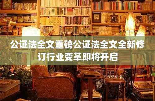公证法全文重磅公证法全文全新修订行业变革即将开启