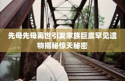 先母先母离世引发家族巨震罕见遗物揭秘惊天秘密