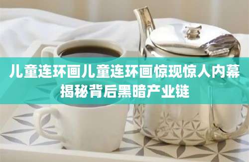 儿童连环画儿童连环画惊现惊人内幕揭秘背后黑暗产业链