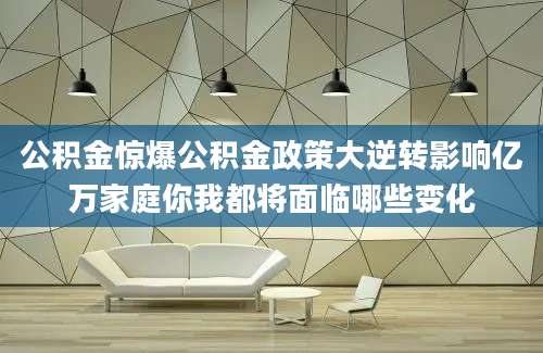 公积金惊爆公积金政策大逆转影响亿万家庭你我都将面临哪些变化