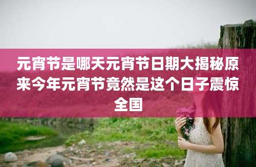 元宵节是哪天元宵节日期大揭秘原来今年元宵节竟然是这个日子震惊全国