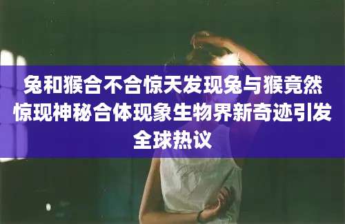兔和猴合不合惊天发现兔与猴竟然惊现神秘合体现象生物界新奇迹引发全球热议