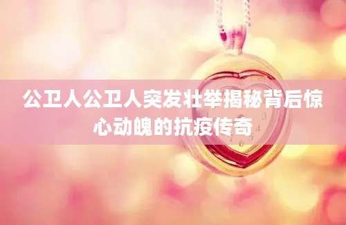 公卫人公卫人突发壮举揭秘背后惊心动魄的抗疫传奇