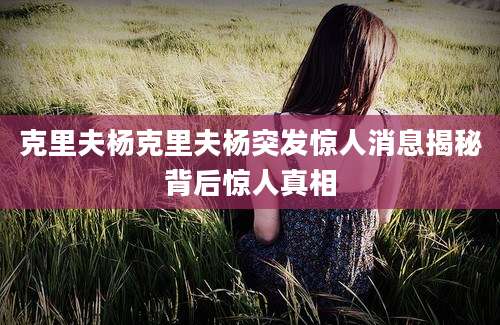 克里夫杨克里夫杨突发惊人消息揭秘背后惊人真相