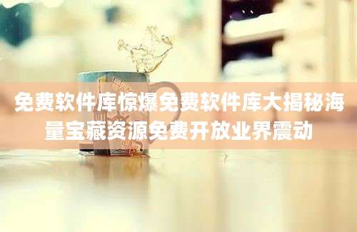 免费软件库惊爆免费软件库大揭秘海量宝藏资源免费开放业界震动