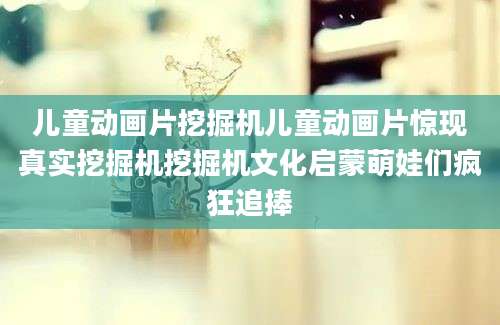 儿童动画片挖掘机儿童动画片惊现真实挖掘机挖掘机文化启蒙萌娃们疯狂追捧