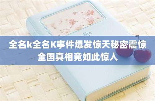 全名k全名K事件爆发惊天秘密震惊全国真相竟如此惊人