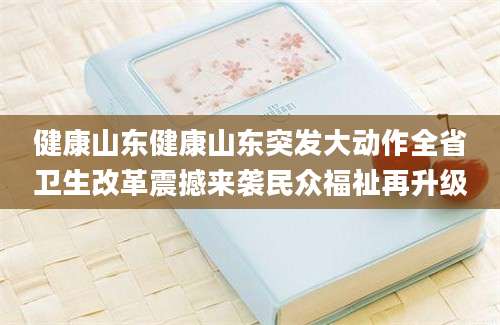 健康山东健康山东突发大动作全省卫生改革震撼来袭民众福祉再升级
