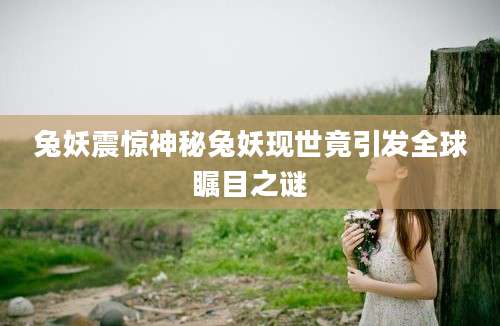 兔妖震惊神秘兔妖现世竟引发全球瞩目之谜